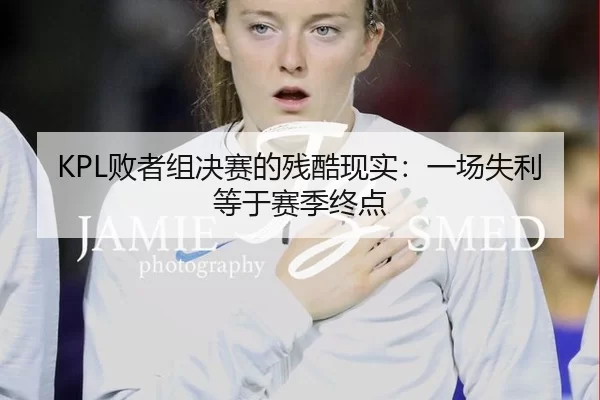 KPL败者组决赛的残酷现实：一场失利等于赛季终点